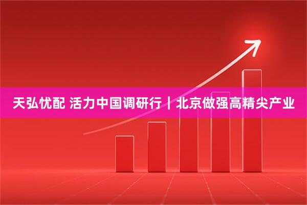 天弘忧配 活力中国调研行｜北京做强高精尖产业