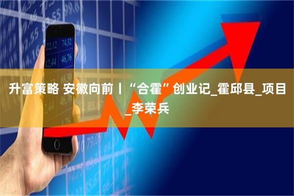 升富策略 安徽向前丨“合霍”创业记_霍邱县_项目_李荣兵
