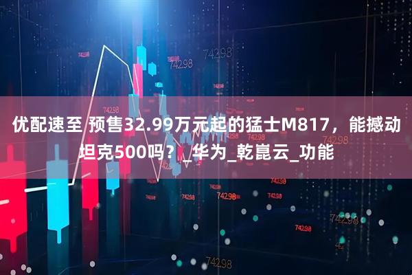 优配速至 预售32.99万元起的猛士M817，能撼动坦克500吗？_华为_乾崑云_功能