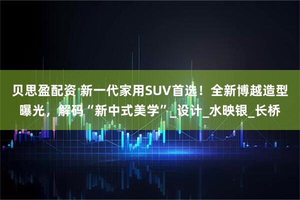 贝思盈配资 新一代家用SUV首选！全新博越造型曝光，解码“新中式美学”_设计_水映银_长桥