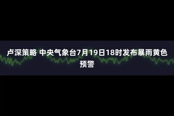 卢深策略 中央气象台7月19日18时发布暴雨黄色预警