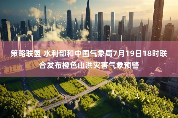策略联盟 水利部和中国气象局7月19日18时联合发布橙色山洪灾害气象预警
