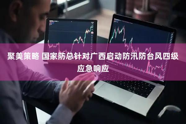 聚美策略 国家防总针对广西启动防汛防台风四级应急响应