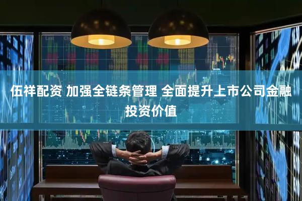 伍祥配资 加强全链条管理 全面提升上市公司金融投资价值