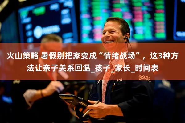 火山策略 暑假别把家变成“情绪战场”，这3种方法让亲子关系回温_孩子_家长_时间表