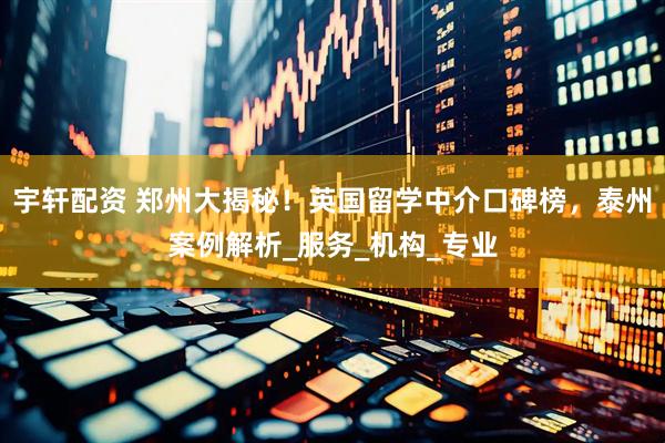 宇轩配资 郑州大揭秘！英国留学中介口碑榜，泰州案例解析_服务_机构_专业