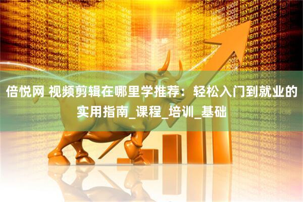 倍悦网 视频剪辑在哪里学推荐：轻松入门到就业的实用指南_课程_培训_基础