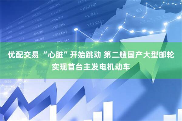 优配交易 “心脏”开始跳动 第二艘国产大型邮轮实现首台主发电机动车