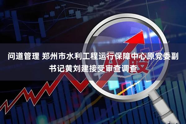问道管理 郑州市水利工程运行保障中心原党委副书记黄刘建接受审查调查