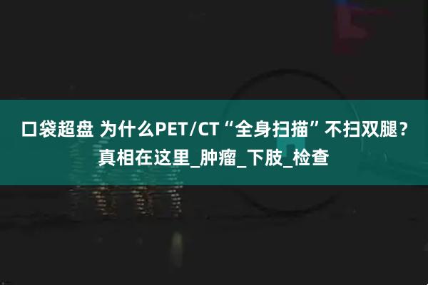 口袋超盘 为什么PET/CT“全身扫描”不扫双腿？真相在这里_肿瘤_下肢_检查