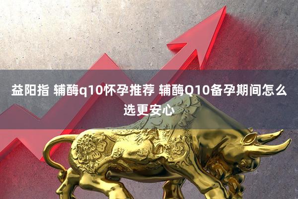 益阳指 辅酶q10怀孕推荐 辅酶Q10备孕期间怎么选更安心