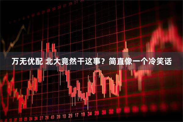 万无优配 北大竟然干这事？简直像一个冷笑话