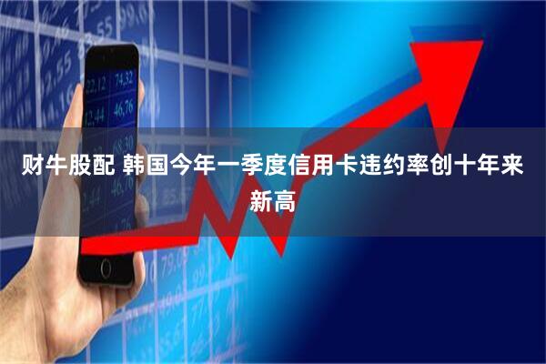 财牛股配 韩国今年一季度信用卡违约率创十年来新高