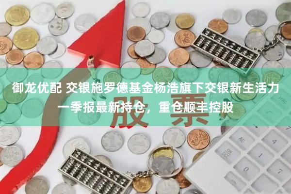 御龙优配 交银施罗德基金杨浩旗下交银新生活力一季报最新持仓，重仓顺丰控股