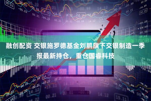 融创配资 交银施罗德基金刘鹏旗下交银制造一季报最新持仓，重仓国睿科技