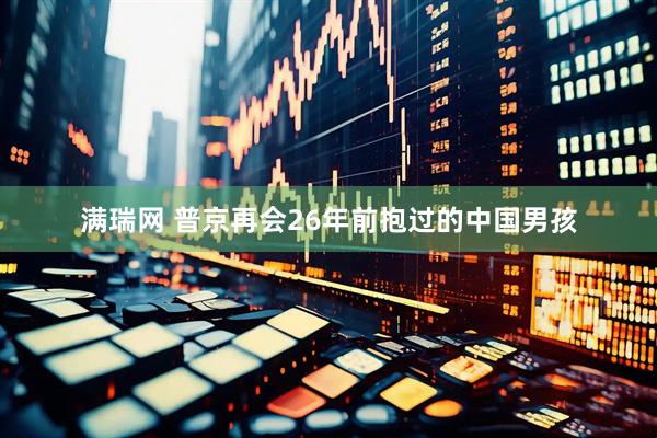 满瑞网 普京再会26年前抱过的中国男孩