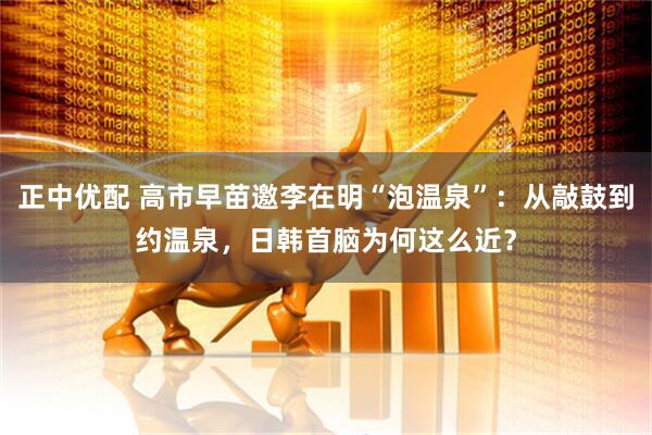 正中优配 高市早苗邀李在明“泡温泉”：从敲鼓到约温泉，日韩首脑为何这么近？