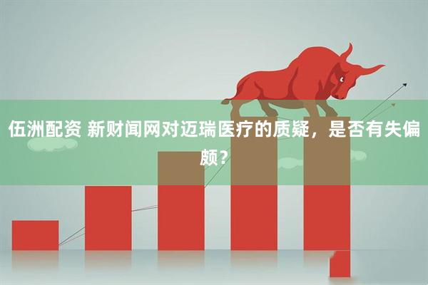 伍洲配资 新财闻网对迈瑞医疗的质疑，是否有失偏颇？