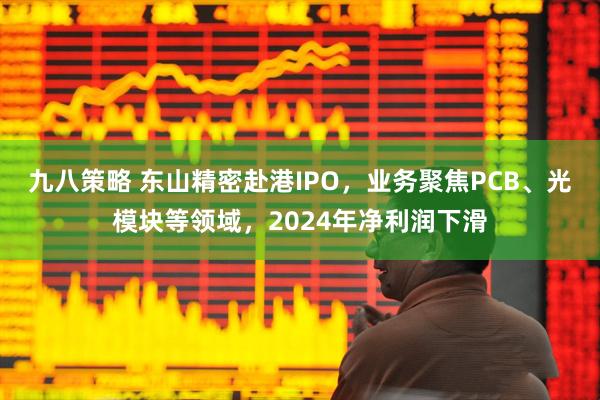 九八策略 东山精密赴港IPO，业务聚焦PCB、光模块等领域，2024年净利润下滑
